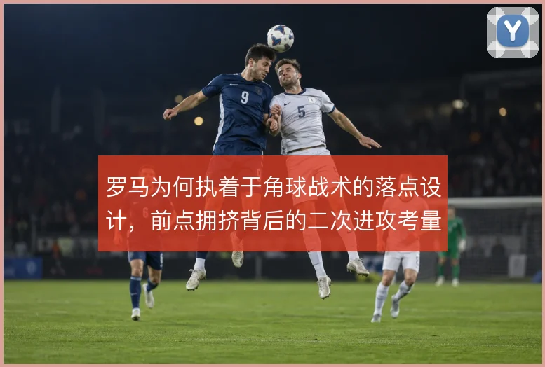 罗马为何执着于角球战术的落点设计，前点拥挤背后的二次进攻考量