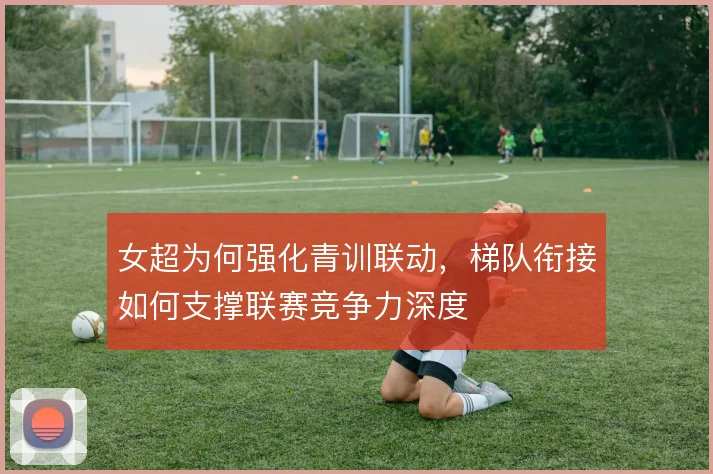女超为何强化青训联动,梯队衔接如何支撑联赛竞争力深度