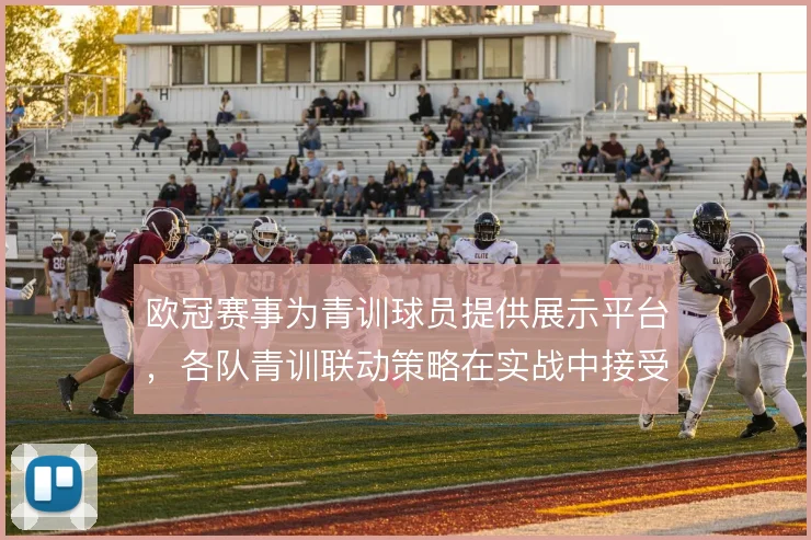 欧冠赛事为青训球员提供展示平台，各队青训联动策略在实战中接受检验
