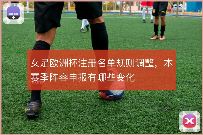 女足欧洲杯注册名单规则调整，本赛季阵容申报有哪些变化