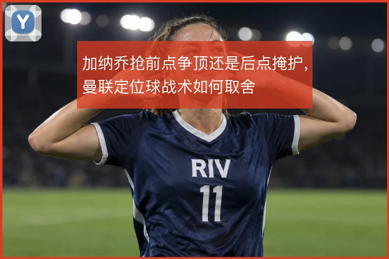 加纳乔抢前点争顶还是后点掩护，曼联定位球战术如何取舍