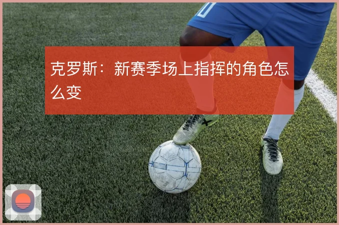 克罗斯:新赛季场上指挥的角色怎么变