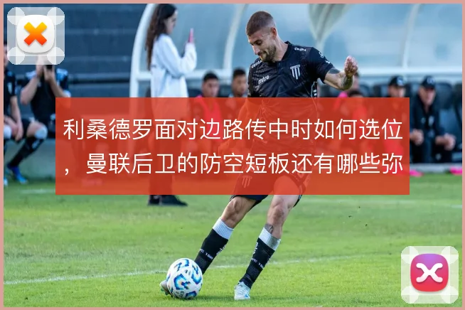 利桑德罗面对边路传中时如何选位,曼联后卫的防空短板还有哪些弥补办法