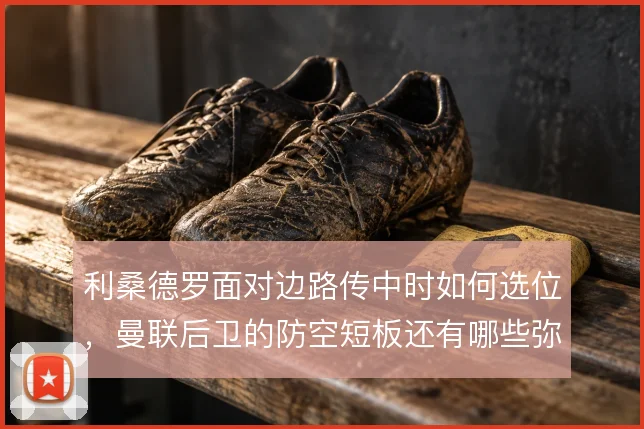 利桑德罗面对边路传中时如何选位,曼联后卫的防空短板还有哪些弥补办法