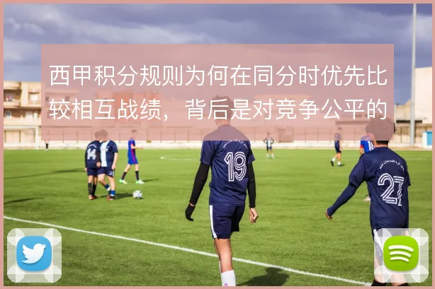 西甲积分规则为何在同分时优先比较相互战绩，背后是对竞争公平的取舍
