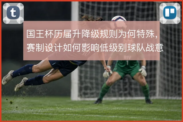 国王杯历届升降级规则为何特殊,赛制设计如何影响低级别球队战意