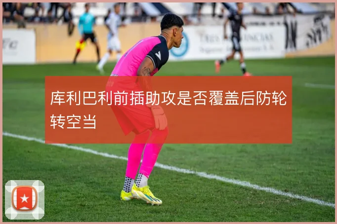 库利巴利前插助攻是否覆盖后防轮转空当