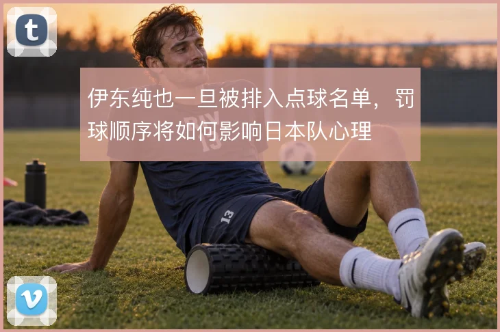 伊东纯也一旦被排入点球名单,罚球顺序将如何影响日本队心理