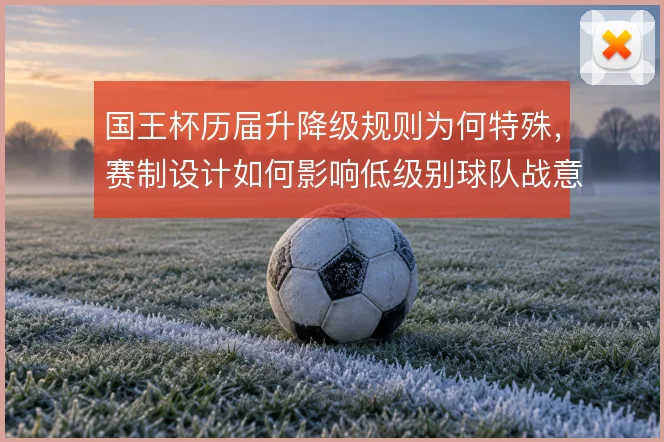 国王杯历届升降级规则为何特殊,赛制设计如何影响低级别球队战意