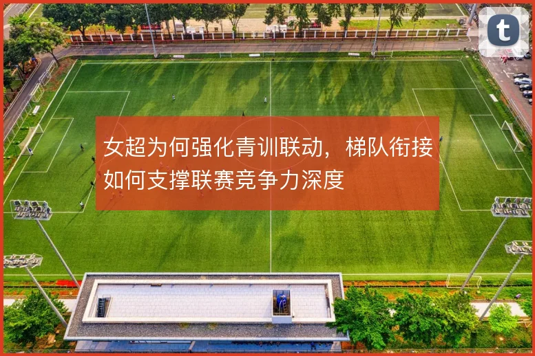女超为何强化青训联动,梯队衔接如何支撑联赛竞争力深度