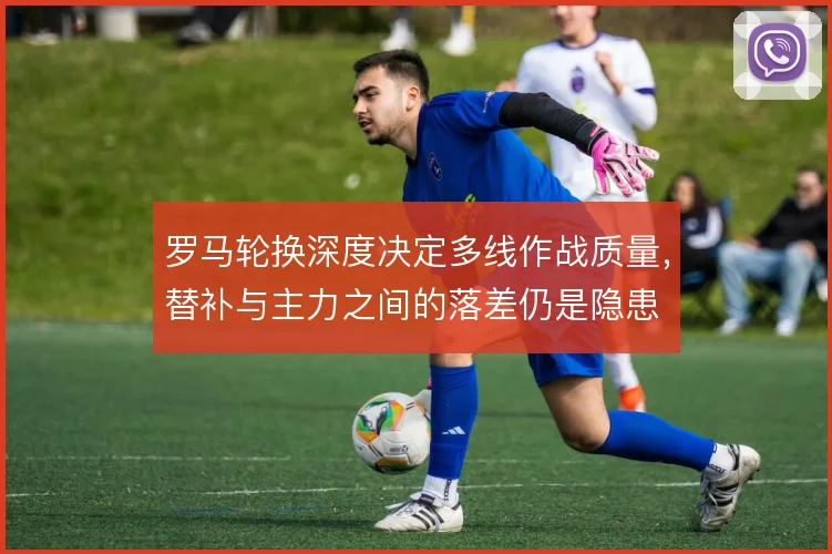 罗马轮换深度决定多线作战质量,替补与主力之间的落差仍是隐患