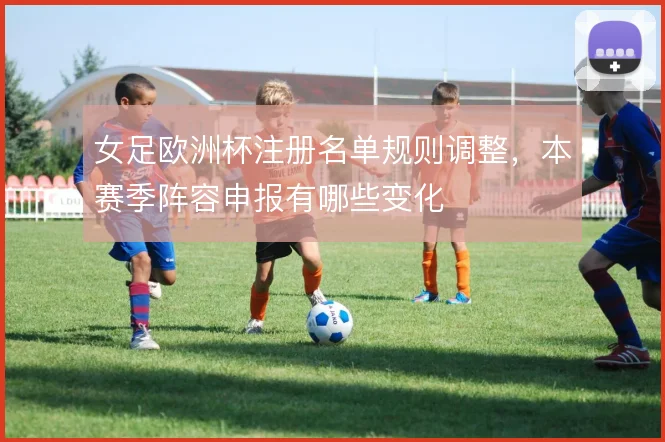 女足欧洲杯注册名单规则调整,本赛季阵容申报有哪些变化
