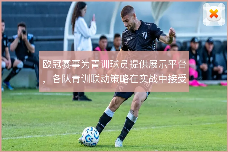 欧冠赛事为青训球员提供展示平台，各队青训联动策略在实战中接受检验