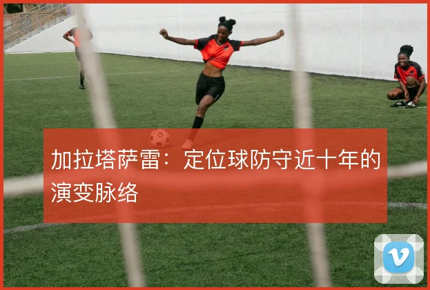 加拉塔萨雷：定位球防守近十年的演变脉络